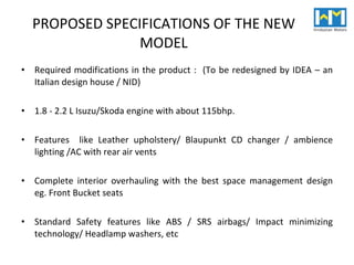 PROPOSED SPECIFICATIONS OF THE NEW MODEL Required modifications in the product :  (To be redesigned by IDEA – an Italian design house / NID) 1.8 - 2.2 L Isuzu/Skoda engine with about 115bhp. Features  like Leather upholstery/ Blaupunkt CD changer / ambience lighting /AC with rear air vents Complete interior overhauling with the best space management design eg. Front Bucket seats Standard Safety features like ABS / SRS airbags/ Impact minimizing technology/ Headlamp washers, etc 