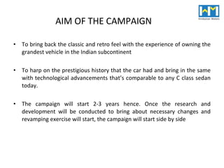 AIM OF THE CAMPAIGN To bring back the classic and retro feel with the experience of owning the grandest vehicle in the Indian subcontinent To harp on the prestigious history that the car had and bring in the same with technological advancements that’s comparable to any C class sedan today. The campaign will start 2-3 years hence. Once the research and development will be conducted to bring about necessary changes and revamping exercise will start, the campaign will start side by side 