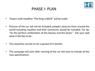 PHASE I- PLAN Teasers with headline “The King is BACK” will be made Pictures of the car will not be included, people’s pictures from around the world including royalties and their comments would be included.  For Eg:  “Its the perfect combination of the beauty and the beast.”  Ask your dad what it felt like to be .  This would be carried on for a period of 4 months The campaign will start after reviving of the car will start to include all the new specifications 