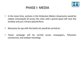 PHASE I- MEDIA In the mean time, sections in the Hindustan Motors showrooms would be redone (revamped) all across the cities with a grand space left near the window and just a throne placed there. Necessary tie ups with the banks etc would be carried on Teaser campaign will be carried across newspapers, Television commercial, and outdoor hoardings 