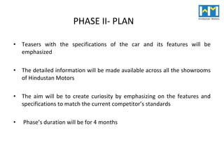 PHASE II- PLAN Teasers with the specifications of the car and its features will be emphasized The detailed information will be made available across all the showrooms of Hindustan Motors The aim will be to create curiosity by emphasizing on the features and specifications to match the current competitor’s standards Phase’s duration will be for 4 months 