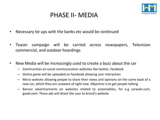 PHASE II- MEDIA Necessary tie ups with the banks etc would be continued Teaser campaign will be carried across newspapers, Television commercial, and outdoor hoardings New Media will be increasingly used to create a buzz about the car Communities on social communication websites like twitter, facebook Online game will be uploaded on facebook allowing user interaction Micro website allowing people to share their views and opinions on the come back of a new car, which they are unaware of right now. Objective is to get people talking Banner advertisements on websites related to automobiles, for e.g carwale.com, gaadi.com. These ads will direct the user to brand’s website 