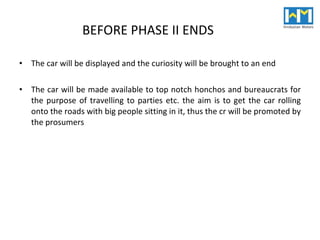 BEFORE PHASE II ENDS The car will be displayed and the curiosity will be brought to an end The car will be made available to top notch honchos and bureaucrats for the purpose of travelling to parties etc. the aim is to get the car rolling onto the roads with big people sitting in it, thus the cr will be promoted by the prosumers 
