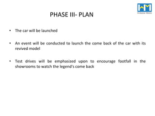 PHASE III- PLAN The car will be launched An event will be conducted to launch the come back of the car with its revived model Test drives will be emphasized upon to encourage footfall in the showrooms to watch the legend's come back 
