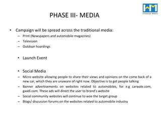 PHASE III- MEDIA Campaign will be spread across the traditional media: Print (Newspapers and automobile magazines) Television Outdoor hoardings Launch Event Social Media Micro website allowing people to share their views and opinions on the come back of a new car, which they are unaware of right now. Objective is to get people talking Banner advertisements on websites related to automobiles, for e.g carwale.com, gaadi.com. These ads will direct the user to brand’s website Social community websites will continue to woe the target group Blogs/ discussion forums on the websites related to automobile industry 
