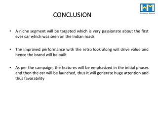 CONCLUSION  A niche segment will be targeted which is very passionate about the first ever car which was seen on the Indian roads The improved performance with the retro look along will drive value and hence the brand will be built As per the campaign, the features will be emphasized in the initial phases and then the car will be launched, thus it will generate huge attention and thus favorability 