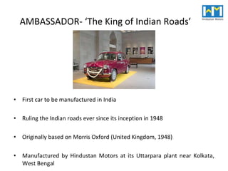 AMBASSADOR- ‘The King of Indian Roads’ First car to be manufactured in India Ruling the Indian roads ever since its inception in 1948 Originally based on Morris Oxford (United Kingdom, 1948) Manufactured by Hindustan Motors at its Uttarpara plant near Kolkata, West Bengal 