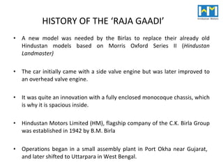 HISTORY OF THE ‘RAJA GAADI’ A new model was needed by the Birlas to replace their already old Hindustan models based on Morris Oxford Series II ( Hindustan Landmaster) The car initially came with a side valve engine but was later improved to an overhead valve engine.  It was quite an innovation with a fully enclosed monocoque chassis, which is why it is spacious inside. Hindustan Motors Limited (HM), flagship company of the C.K. Birla Group was established in 1942 by B.M. Birla Operations began in a small assembly plant in Port Okha near Gujarat,  and later shifted to Uttarpara in West Bengal. 
