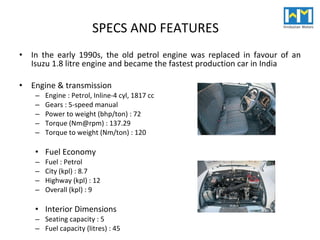 SPECS AND FEATURES In the early 1990s, the old petrol engine was replaced in favour of an Isuzu 1.8 litre engine and became the fastest production car in India Engine & transmission  Engine : Petrol, Inline-4 cyl, 1817 cc  Gears : 5-speed manual  Power to weight (bhp/ton) : 72  Torque (Nm@rpm) : 137.29  Torque to weight (Nm/ton) : 120 Fuel Economy  Fuel : Petrol  C ity (kpl) : 8.7 Highway (kpl) : 12 Overall (kpl) : 9 Interior Dimensions  Seating capacity : 5  Fuel capacity (litres) : 45 