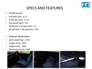 Performance   0-60 kph (sec) : 6.71  0-100 kph (sec) : 17.15  Top speed (kph) : 125  20-80 kph in 3rd gear(sec) : 14  40-100 kph in 4th gear(sec) : 24.6  Exterior Dimensions  Kerb weight (kg) : 1140  Length (mm) : 4325  Height (mm) : 1600  Wheelbase (mm) : 2464  SPECS AND FEATURES 