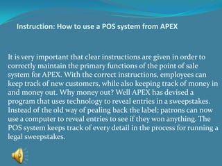 Instruction: How to use a POS system from APEX It is very important that clear instructions are given in order to correctly maintain the primary functions of the point of sale system for APEX. With the correct instructions, employees can keep track of new customers, while also keeping track of money in and money out. Why money out? Well APEX has devised a program that uses technology to reveal entries in a sweepstakes. Instead of the old way of pealing back the label; patrons can now use a computer to reveal entries to see if they won anything. The POS system keeps track of every detail in the process for running a legal sweepstakes. 