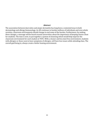 Why is this Important4781550697230One of the most significant events in the history of allergic disease was the discovery by Voorhorst et al1 that dust mites are the main source of allergen in dust. They went on to give details of many features of the biology of mites and provided much of the hypothetical argument for current strategies used for the control of dust mites. In humid areas of the world, dust mites are ever-present, and up to 30% of the population has positive skin test reactions to at least one dust mite species. Sensitization to allergens derivative from dust mites is strongly associated with 3 diseases: asthma, perennial rhinitis, and atopic dermatitis. Evidence for the efficacy of prevention of dust mites and their allergens is clearly evident.<br />How many classes have you entered and noticed how dusty they where? Did you ever have to sit at a dusty computer? Did you ever find yourself to be sneezing a lot or have symptoms of itchy eyes? Do you think the classrooms at TSTC could be cleaned up a little better? Have you notice more sick people in your classes? Have you ever had to ask for your classroom to be cleaned? Do you think classes should be as clean as hospital? How often do you think your classroom gets cleaned? Have you ever notice student suffering from itchy eyes or sneezing a lot?<br />8<br />Investigation<br />Much has been learned about dust mite allergens in the last 20 years. It is clear that mite bodies and mite feces are the sources of many allergens. The allergens associated with mite fecal matter are enzymes that come from the mite’s digestive tract. Possible sources of other allergens include enzymes associated with the molting process that occurs as mites change from one life stage to the next. Some allergens may be components of mite saliva that is left in the environment on food substrates where mites feed. Secretions from the supracoxal glands that are involved in the active uptake of water likely contain proteins, as well as sodium and potassium chloride. After death, soluble protein in body fluids may be released as the body disintegrates. Some proteins from all of these sources could be allergenic. <br />Study<br />190500The total of 37 children, with their age ranging between 1 and 5 years were adenoidectomized based on indications.Seasonal and perennial rhinitis were diagnosed in 91 (34.08%) and 176 patients (65.92%), respecttively (Graph) 1).Grass pollen (the most significant due to their crossreactivity) and weed pollen were dominant allergens in seasonal rhinitis, while mites (Dermatophagoides pteronyssinus) were predominant in the persistent rhinitis (Salib RJ).<br />9<br />CONCLUSION<br />The valley is one of the humid areas of the world, dust mites are the single most important source of allergens in dust. Dust mite allergens are strongly associated with asthma, perennial rhinitis, and atopic dermatitis. Educating faculty on this topic and interventions to reduce mite populations and their allergens in the classroom can be worthwhile, especially when students suffer from moderate-to-severe symptoms. The closest attention should be given to reducing mites and allergens where there is the greatest exposure in computer labs. Other interventions should address control of mites and allergens in ceilings and furniture, but the advice needs to be tailored for the classroom environment. In this recommendation report, I will provide TSTC faculty the info needed to quickly understand the growing concerns. Please let me know if you have any question or concerns about this report or need further information. I may be reached at (555)363-0088 and Jim-Louie@hotmail.com.<br />10<br />REFERENCES<br />Salib RJ, Drake-Lee A, Howarth PH. Allergic rhinitis: past, present and future. Clin Otolaryngol 2003;28(4):291-303. <br />Bouasquet J, Van Cauwenberge P, Khaltarev N, Ait-Khaled N, Annesi-Maesano J, Bachert C, Group AW.2001 Allergic rhinitis and its impact on asthma. J Allergy Clin Immunol 2001;108:S147-S334. <br />Hewitt, C. R. A., A. P. Brown, B. J. Hart, and D. I. Pritchard. 1995. A major house dust mite allergen disrupts the immunoglobulin E network by selectively cleaving CD23: innate protection by antiproteases. J. Exp. Med. 182:1537–1544.<br />11<br />