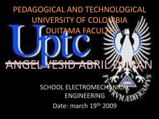 PEDAGOGICAL AND TECHNOLOGICAL
     UNIVERSITY OF COLOMBIA
        DUITAMA FACULTY



ANGEL YESID ABRIL DURAN
      SCHOOL ELECTROMECHANICAL
             ENGINEERING
         Date: march 19th 2009
 