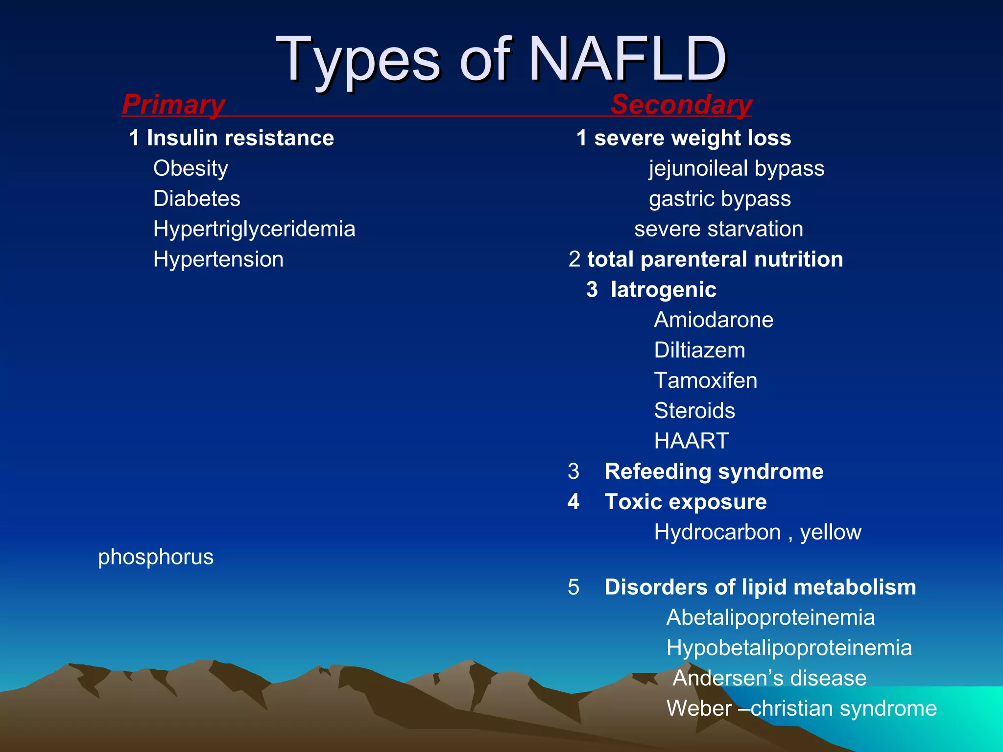 Types of NAFLD Primary  Secondary 1 Insulin resistance   1 severe weight loss Obesity  jejunoileal bypass Diabetes  gastric bypass Hypertriglyceridemia  severe starvation Hypertension  2  total parenteral nutrition 3  Iatrogenic Amiodarone  Diltiazem Tamoxifen  Steroids  HAART 3  Refeeding syndrome 4  Toxic exposure Hydrocarbon , yellow phosphorus 5  Disorders of lipid metabolism Abetalipoproteinemia Hypobetalipoproteinemia Andersen’s disease Weber –christian syndrome 