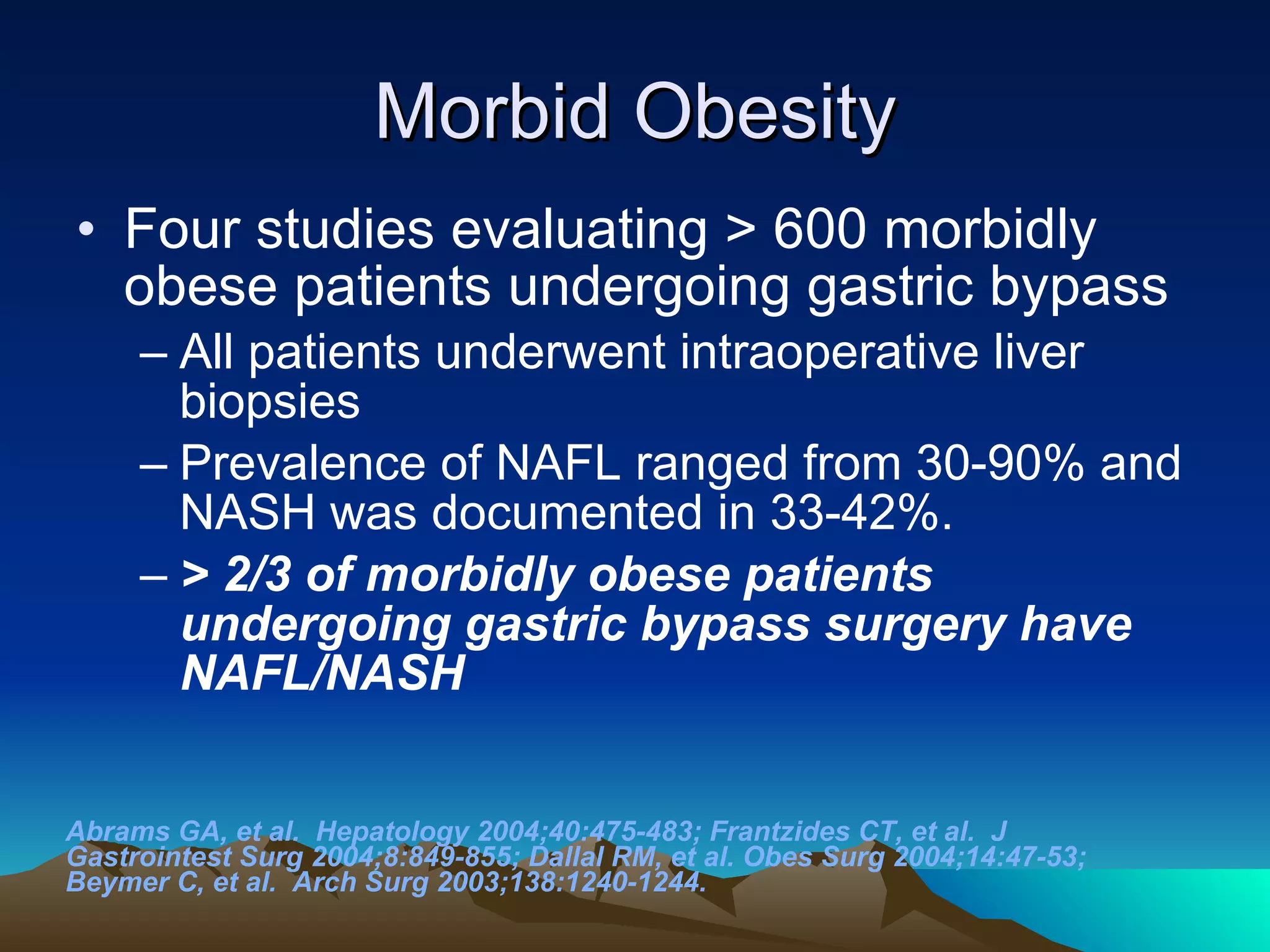 Morbid Obesity Four studies evaluating > 600 morbidly obese patients undergoing gastric bypass  All patients underwent intraoperative liver biopsies Prevalence of NAFL ranged from 30-90% and NASH was documented in 33-42%.  > 2/3 of morbidly obese patients undergoing gastric bypass surgery have NAFL/NASH   Abrams GA, et al.  Hepatology 2004;40:475-483; Frantzides CT, et al.  J Gastrointest Surg 2004;8:849-855; Dallal RM, et al. Obes Surg 2004;14:47-53; Beymer C, et al.  Arch Surg 2003;138:1240-1244. 