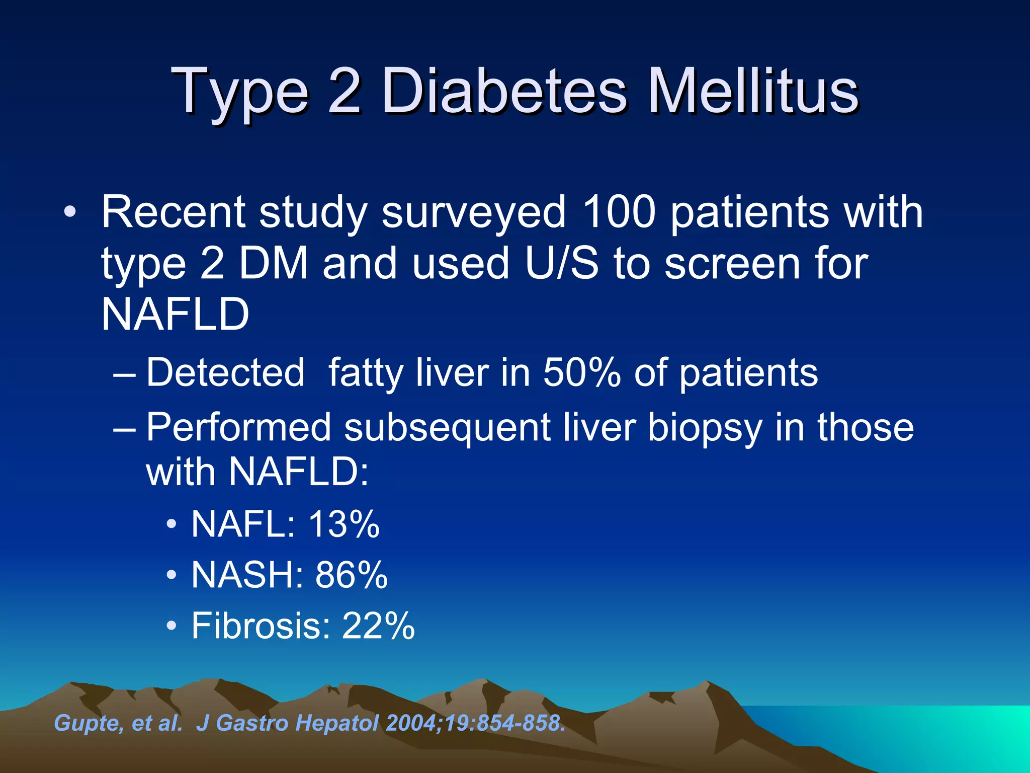 Type 2 Diabetes Mellitus Recent study surveyed 100 patients with type 2 DM and used U/S to screen for NAFLD Detected  fatty liver in 50% of patients  Performed subsequent liver biopsy in those with NAFLD: NAFL: 13%  NASH: 86%  Fibrosis: 22% Gupte, et al.  J Gastro Hepatol 2004;19:854-858. 