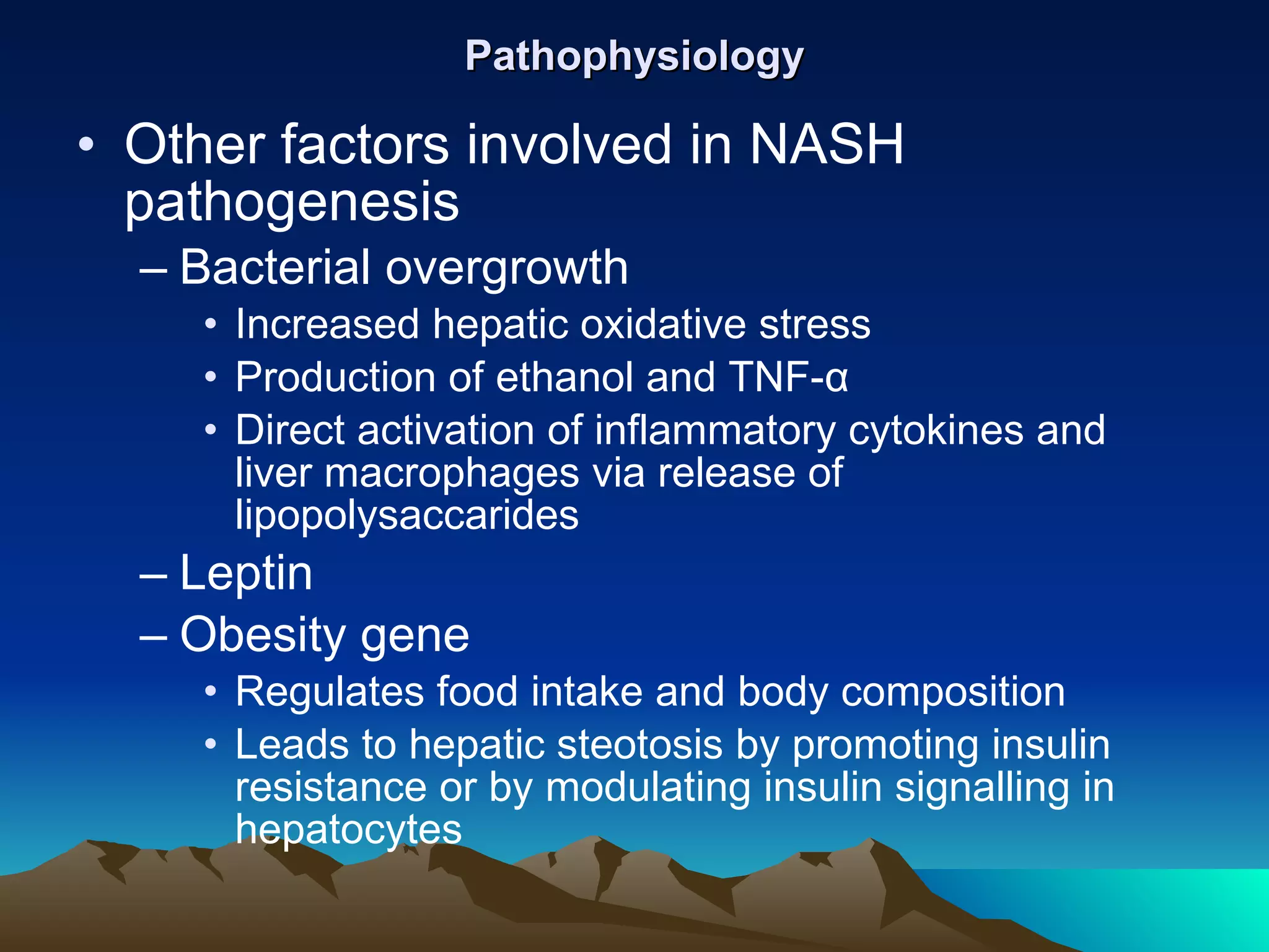 Pathophysiology Other factors involved in NASH pathogenesis Bacterial overgrowth Increased hepatic oxidative stress Production of ethanol and TNF- α Direct activation of inflammatory cytokines and liver macrophages via release of lipopolysaccarides Leptin  Obesity gene Regulates food intake and body composition Leads to hepatic steotosis by promoting insulin resistance or by modulating insulin signalling in hepatocytes 