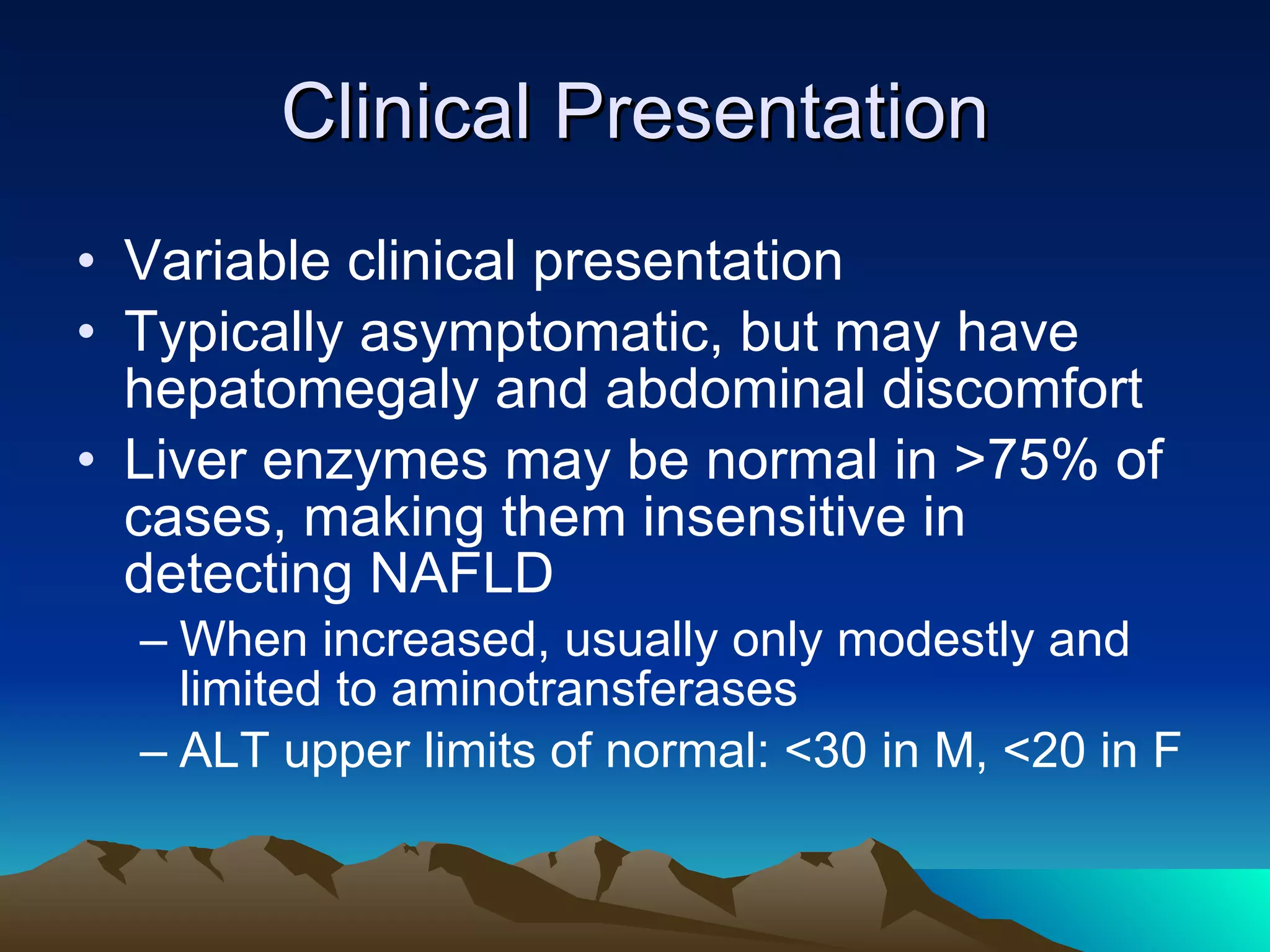 Clinical Presentation Variable clinical presentation  Typically asymptomatic, but may have hepatomegaly and abdominal discomfort Liver enzymes may be normal in >75% of cases, making them insensitive in detecting NAFLD When increased, usually only modestly and limited to aminotransferases ALT upper limits of normal: <30 in M, <20 in F 