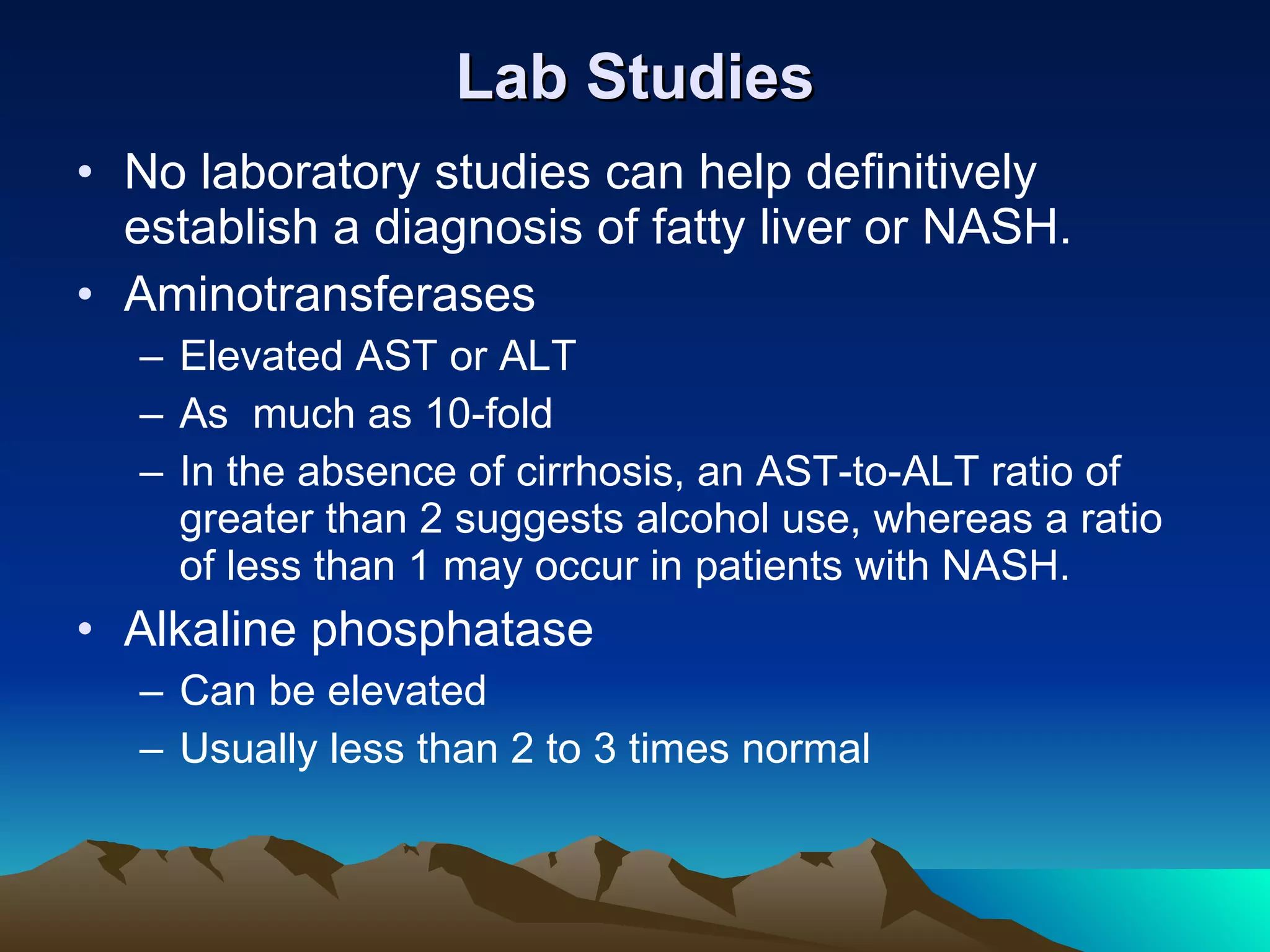 Lab Studies No laboratory studies can help definitively establish a diagnosis of fatty liver or NASH. Aminotransferases Elevated AST or ALT As  much as 10-fold In the absence of cirrhosis, an AST-to-ALT ratio of greater than 2 suggests alcohol use, whereas a ratio of less than 1 may occur in patients with NASH. Alkaline phosphatase Can be elevated Usually less than 2 to 3 times normal 