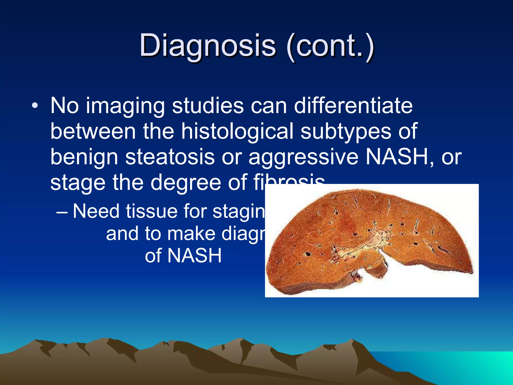Diagnosis (cont.) No imaging studies can differentiate between the histological subtypes of benign steatosis or aggressive NASH, or stage the degree of fibrosis Need tissue for staging  and to make diagnosis  of NASH 