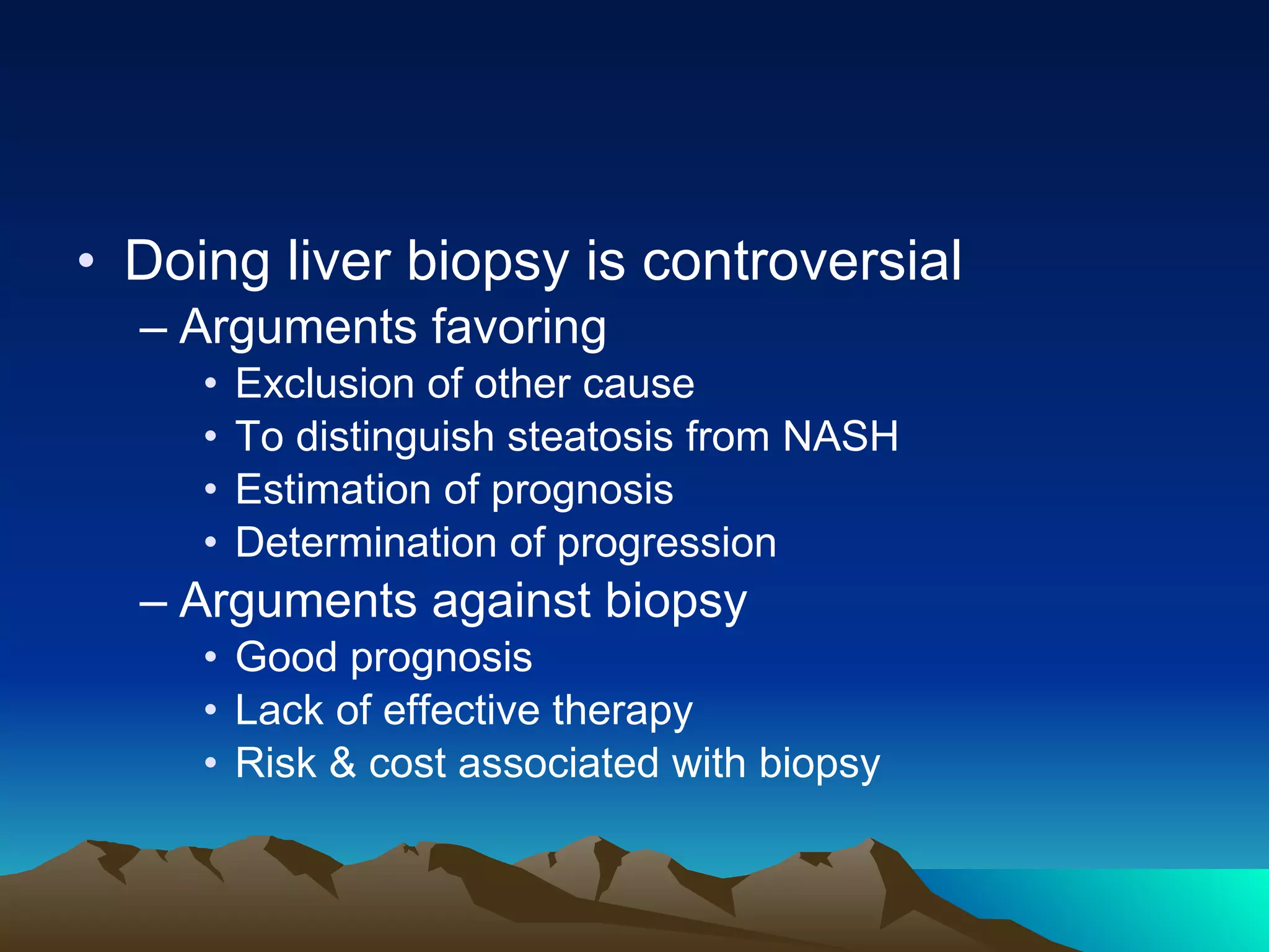 Doing liver biopsy is controversial Arguments favoring Exclusion of other cause To distinguish steatosis from NASH  Estimation of prognosis Determination of progression Arguments against biopsy Good prognosis Lack of effective therapy Risk & cost associated with biopsy  