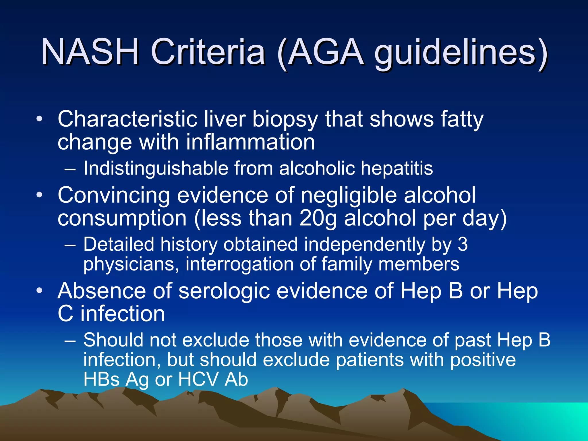 NASH Criteria (AGA guidelines) Characteristic liver biopsy that shows fatty change with inflammation Indistinguishable from alcoholic hepatitis Convincing evidence of negligible alcohol consumption (less than 20g alcohol per day) Detailed history obtained independently by 3 physicians, interrogation of family members Absence of serologic evidence of Hep B or Hep C infection  Should not exclude those with evidence of past Hep B infection, but should exclude patients with positive HBs Ag or HCV Ab 