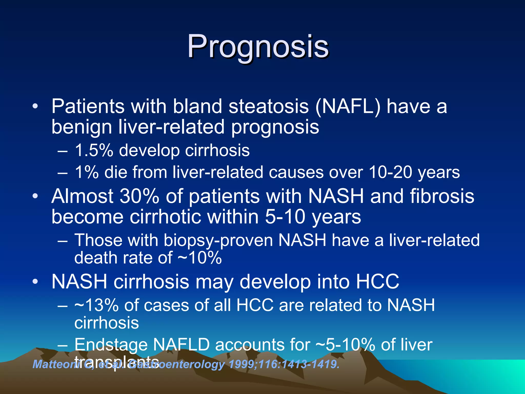 Prognosis  Patients with bland steatosis (NAFL) have a benign liver-related prognosis 1.5% develop cirrhosis 1% die from liver-related causes over 10-20 years Almost 30% of patients with NASH and fibrosis become cirrhotic within 5-10 years Those with biopsy-proven NASH have a liver-related death rate of ~10% NASH cirrhosis may develop into HCC ~13% of cases of all HCC are related to NASH cirrhosis Endstage NAFLD accounts for ~5-10% of liver transplants Matteoni C, et al. Gastroenterology 1999;116:1413-1419.   