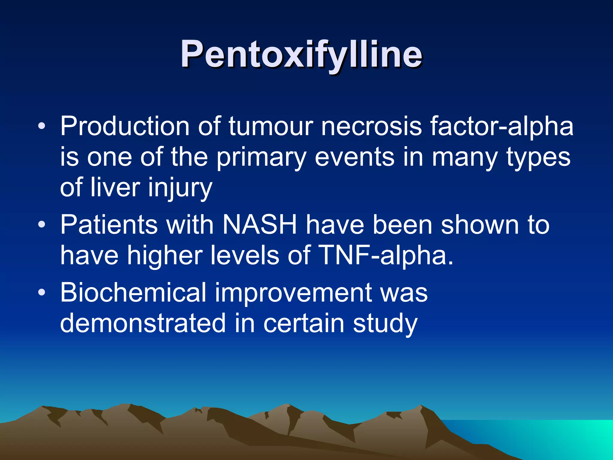 Pentoxifylline   Production of tumour necrosis factor-alpha is one of the primary events in many types of liver injury  Patients with NASH have been shown to have higher levels of TNF-alpha.  Biochemical improvement was demonstrated in certain study 