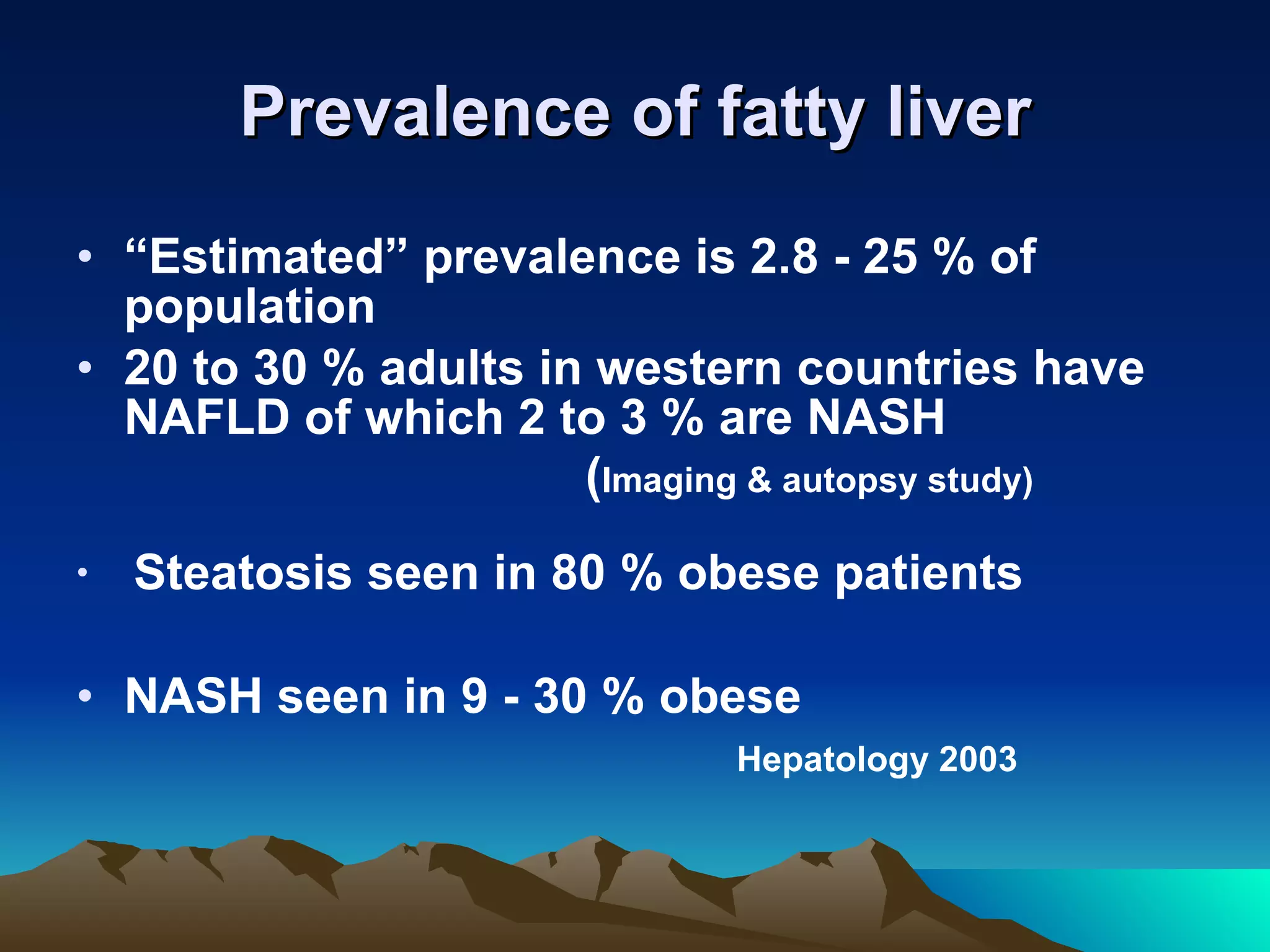 Prevalence of fatty liver “ Estimated” prevalence is 2.8 - 25 % of population 20 to 30 % adults in western countries have NAFLD of which 2 to 3 % are NASH ( Imaging & autopsy study)  Steatosis seen in 80 % obese patients NASH seen in 9 - 30 % obese  Hepatology 2003  