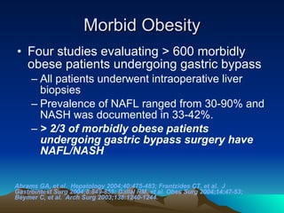 Morbid Obesity Four studies evaluating > 600 morbidly obese patients undergoing gastric bypass  All patients underwent intraoperative liver biopsies Prevalence of NAFL ranged from 30-90% and NASH was documented in 33-42%.  > 2/3 of morbidly obese patients undergoing gastric bypass surgery have NAFL/NASH   Abrams GA, et al.  Hepatology 2004;40:475-483; Frantzides CT, et al.  J Gastrointest Surg 2004;8:849-855; Dallal RM, et al. Obes Surg 2004;14:47-53; Beymer C, et al.  Arch Surg 2003;138:1240-1244. 