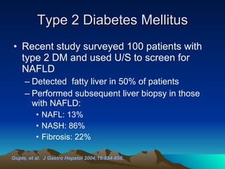 Type 2 Diabetes Mellitus Recent study surveyed 100 patients with type 2 DM and used U/S to screen for NAFLD Detected  fatty liver in 50% of patients  Performed subsequent liver biopsy in those with NAFLD: NAFL: 13%  NASH: 86%  Fibrosis: 22% Gupte, et al.  J Gastro Hepatol 2004;19:854-858. 
