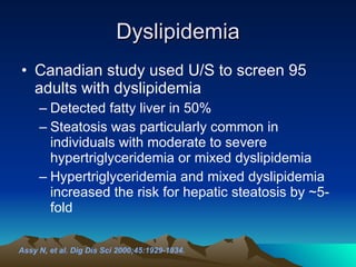 Dyslipidemia Canadian study used U/S to screen 95 adults with dyslipidemia Detected fatty liver in 50% Steatosis was particularly common in individuals with moderate to severe hypertriglyceridemia or mixed dyslipidemia  Hypertriglyceridemia and mixed dyslipidemia increased the risk for hepatic steatosis by ~5-fold Assy N, et al. Dig Dis Sci 2000;45:1929-1934.   