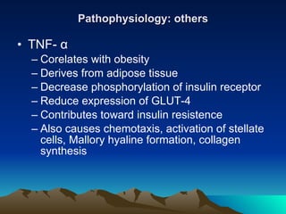Pathophysiology: others TNF-  α Corelates with obesity Derives from adipose tissue Decrease phosphorylation of insulin receptor Reduce expression of GLUT-4 Contributes toward insulin resistence Also causes chemotaxis, activation of stellate cells, Mallory hyaline formation, collagen synthesis 