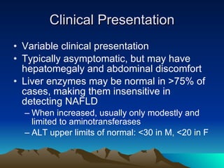 Clinical Presentation Variable clinical presentation  Typically asymptomatic, but may have hepatomegaly and abdominal discomfort Liver enzymes may be normal in >75% of cases, making them insensitive in detecting NAFLD When increased, usually only modestly and limited to aminotransferases ALT upper limits of normal: <30 in M, <20 in F 