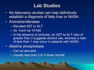 Lab Studies No laboratory studies can help definitively establish a diagnosis of fatty liver or NASH. Aminotransferases Elevated AST or ALT As  much as 10-fold In the absence of cirrhosis, an AST-to-ALT ratio of greater than 2 suggests alcohol use, whereas a ratio of less than 1 may occur in patients with NASH. Alkaline phosphatase Can be elevated Usually less than 2 to 3 times normal 