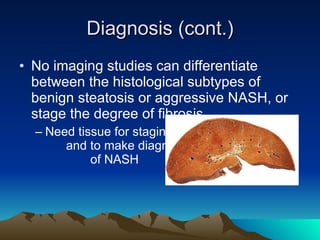 Diagnosis (cont.) No imaging studies can differentiate between the histological subtypes of benign steatosis or aggressive NASH, or stage the degree of fibrosis Need tissue for staging  and to make diagnosis  of NASH 