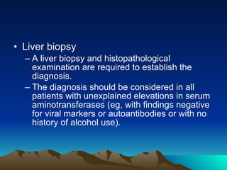 Liver biopsy A liver biopsy and histopathological examination are required to establish the diagnosis. The diagnosis should be considered in all patients with unexplained elevations in serum aminotransferases (eg, with findings negative for viral markers or autoantibodies or with no history of alcohol use). 