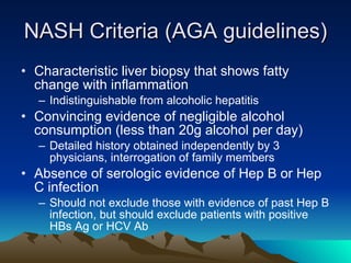 NASH Criteria (AGA guidelines) Characteristic liver biopsy that shows fatty change with inflammation Indistinguishable from alcoholic hepatitis Convincing evidence of negligible alcohol consumption (less than 20g alcohol per day) Detailed history obtained independently by 3 physicians, interrogation of family members Absence of serologic evidence of Hep B or Hep C infection  Should not exclude those with evidence of past Hep B infection, but should exclude patients with positive HBs Ag or HCV Ab 