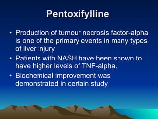 Pentoxifylline   Production of tumour necrosis factor-alpha is one of the primary events in many types of liver injury  Patients with NASH have been shown to have higher levels of TNF-alpha.  Biochemical improvement was demonstrated in certain study 