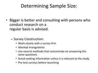 Determining Sample Size: Bigger is better and consulting with persons who conduct research on a regular basis is advised. Survey Construction: Work closely with a survey firm Attempt triangulation Use several methods that concentrate on answering the same questions Avoid seeking information unless it is relevant to the study Pre-test surveys before launching 