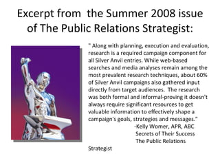 Excerpt from  the Summer 2008 issue of The Public Relations Strategist: " Along with planning, execution and evaluation, research is a required campaign component for all Silver Anvil entries. While web-based searches and media analyses remain among the most prevalent research techniques, about 60% of Silver Anvil campaigns also gathered input directly from target audiences.  The research was both formal and informal-proving it doesn't always require significant resources to get valuable information to effectively shape a campaign's goals, strategies and messages."                                  -Kelly Womer, APR, ABC                                   Secrets of Their Success                                   The Public Relations Strategist 