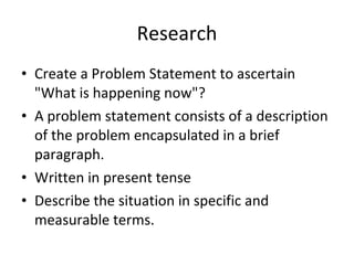 Research Create a Problem Statement to ascertain "What is happening now"?  A problem statement consists of a description of the problem encapsulated in a brief paragraph. Written in present tense Describe the situation in specific and measurable terms. 
