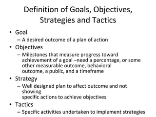Definition of Goals, Objectives, Strategies and Tactics Goal A desired outcome of a plan of action Objectives Milestones that measure progress toward achievement of a goal –need a percentage, or some other measurable outcome, behavioral outcome, a public, and a timeframe Strategy Well designed plan to affect outcome and not showing specific actions to achieve objectives Tactics Specific activities undertaken to implement strategies 