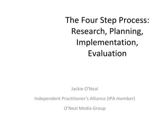 The Four Step Process: Research, Planning, Implementation, Evaluation Jackie O'Neal Independent Practitioner's Alliance (IPA member) O'Neal Media Group 