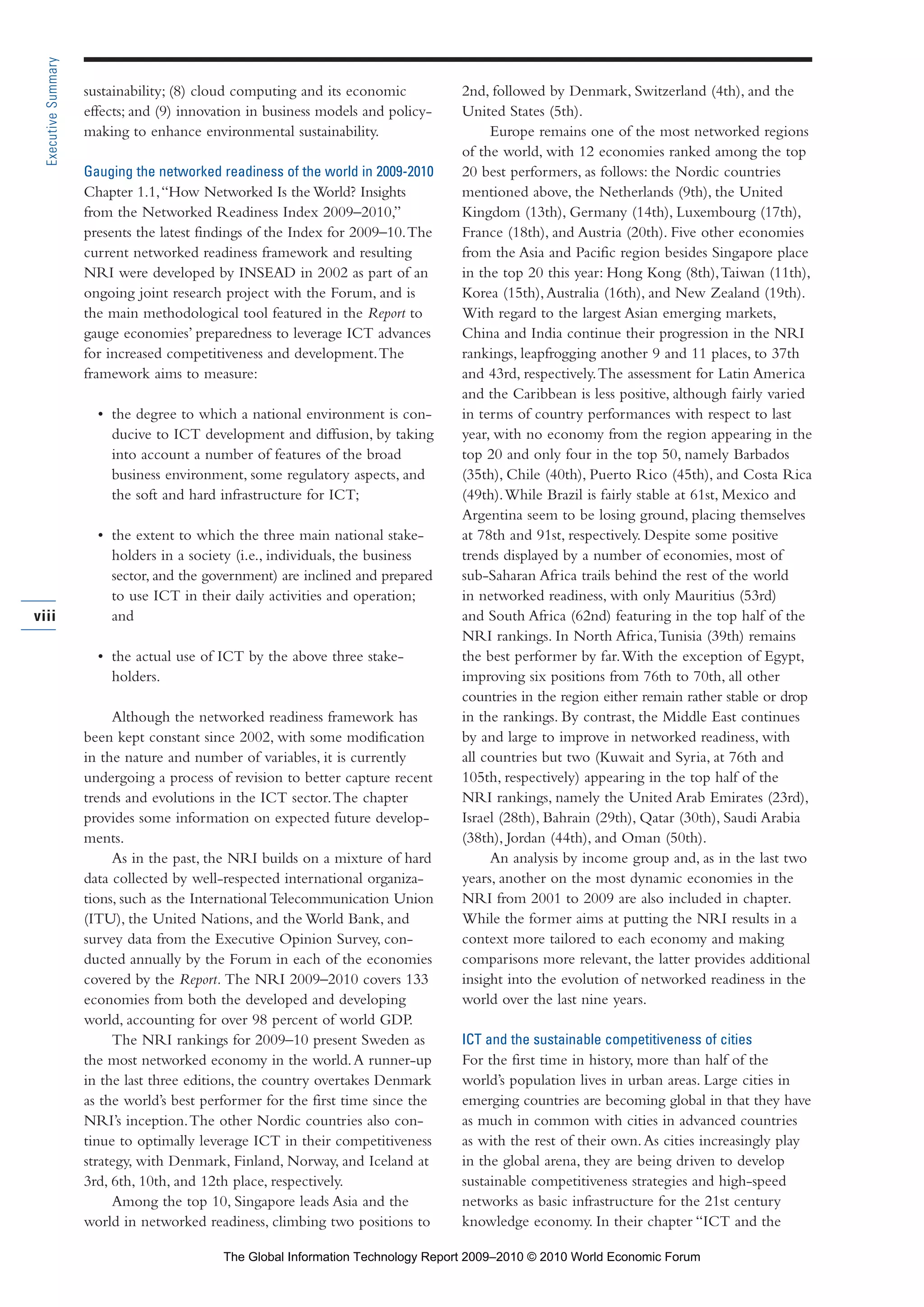 sustainability; (8) cloud computing and its economic
effects; and (9) innovation in business models and policy-
making to enhance environmental sustainability.
Gauging the networked readiness of the world in 2009-2010
Chapter 1.1,“How Networked Is the World? Insights
from the Networked Readiness Index 2009–2010,”
presents the latest findings of the Index for 2009–10.The
current networked readiness framework and resulting
NRI were developed by INSEAD in 2002 as part of an
ongoing joint research project with the Forum, and is
the main methodological tool featured in the Report to
gauge economies’ preparedness to leverage ICT advances
for increased competitiveness and development.The
framework aims to measure:
• the degree to which a national environment is con-
ducive to ICT development and diffusion, by taking
into account a number of features of the broad
business environment, some regulatory aspects, and
the soft and hard infrastructure for ICT;
• the extent to which the three main national stake-
holders in a society (i.e., individuals, the business
sector, and the government) are inclined and prepared
to use ICT in their daily activities and operation;
and
• the actual use of ICT by the above three stake-
holders.
Although the networked readiness framework has
been kept constant since 2002, with some modification
in the nature and number of variables, it is currently
undergoing a process of revision to better capture recent
trends and evolutions in the ICT sector.The chapter
provides some information on expected future develop-
ments.
As in the past, the NRI builds on a mixture of hard
data collected by well-respected international organiza-
tions, such as the International Telecommunication Union
(ITU), the United Nations, and the World Bank, and
survey data from the Executive Opinion Survey, con-
ducted annually by the Forum in each of the economies
covered by the Report. The NRI 2009–2010 covers 133
economies from both the developed and developing
world, accounting for over 98 percent of world GDP.
The NRI rankings for 2009–10 present Sweden as
the most networked economy in the world.A runner-up
in the last three editions, the country overtakes Denmark
as the world’s best performer for the first time since the
NRI’s inception.The other Nordic countries also con-
tinue to optimally leverage ICT in their competitiveness
strategy, with Denmark, Finland, Norway, and Iceland at
3rd, 6th, 10th, and 12th place, respectively.
Among the top 10, Singapore leads Asia and the
world in networked readiness, climbing two positions to
2nd, followed by Denmark, Switzerland (4th), and the
United States (5th).
Europe remains one of the most networked regions
of the world, with 12 economies ranked among the top
20 best performers, as follows: the Nordic countries
mentioned above, the Netherlands (9th), the United
Kingdom (13th), Germany (14th), Luxembourg (17th),
France (18th), and Austria (20th). Five other economies
from the Asia and Pacific region besides Singapore place
in the top 20 this year: Hong Kong (8th),Taiwan (11th),
Korea (15th),Australia (16th), and New Zealand (19th).
With regard to the largest Asian emerging markets,
China and India continue their progression in the NRI
rankings, leapfrogging another 9 and 11 places, to 37th
and 43rd, respectively.The assessment for Latin America
and the Caribbean is less positive, although fairly varied
in terms of country performances with respect to last
year, with no economy from the region appearing in the
top 20 and only four in the top 50, namely Barbados
(35th), Chile (40th), Puerto Rico (45th), and Costa Rica
(49th).While Brazil is fairly stable at 61st, Mexico and
Argentina seem to be losing ground, placing themselves
at 78th and 91st, respectively. Despite some positive
trends displayed by a number of economies, most of
sub-Saharan Africa trails behind the rest of the world
in networked readiness, with only Mauritius (53rd)
and South Africa (62nd) featuring in the top half of the
NRI rankings. In North Africa,Tunisia (39th) remains
the best performer by far.With the exception of Egypt,
improving six positions from 76th to 70th, all other
countries in the region either remain rather stable or drop
in the rankings. By contrast, the Middle East continues
by and large to improve in networked readiness, with
all countries but two (Kuwait and Syria, at 76th and
105th, respectively) appearing in the top half of the
NRI rankings, namely the United Arab Emirates (23rd),
Israel (28th), Bahrain (29th), Qatar (30th), Saudi Arabia
(38th), Jordan (44th), and Oman (50th).
An analysis by income group and, as in the last two
years, another on the most dynamic economies in the
NRI from 2001 to 2009 are also included in chapter.
While the former aims at putting the NRI results in a
context more tailored to each economy and making
comparisons more relevant, the latter provides additional
insight into the evolution of networked readiness in the
world over the last nine years.
ICT and the sustainable competitiveness of cities
For the first time in history, more than half of the
world’s population lives in urban areas. Large cities in
emerging countries are becoming global in that they have
as much in common with cities in advanced countries
as with the rest of their own.As cities increasingly play
in the global arena, they are being driven to develop
sustainable competitiveness strategies and high-speed
networks as basic infrastructure for the 21st century
knowledge economy. In their chapter “ICT and the
viii
ExecutiveSummary
Part 1.r2 3/2/10 4:40 AM Page viii
The Global Information Technology Report 2009–2010 © 2010 World Economic Forum
 