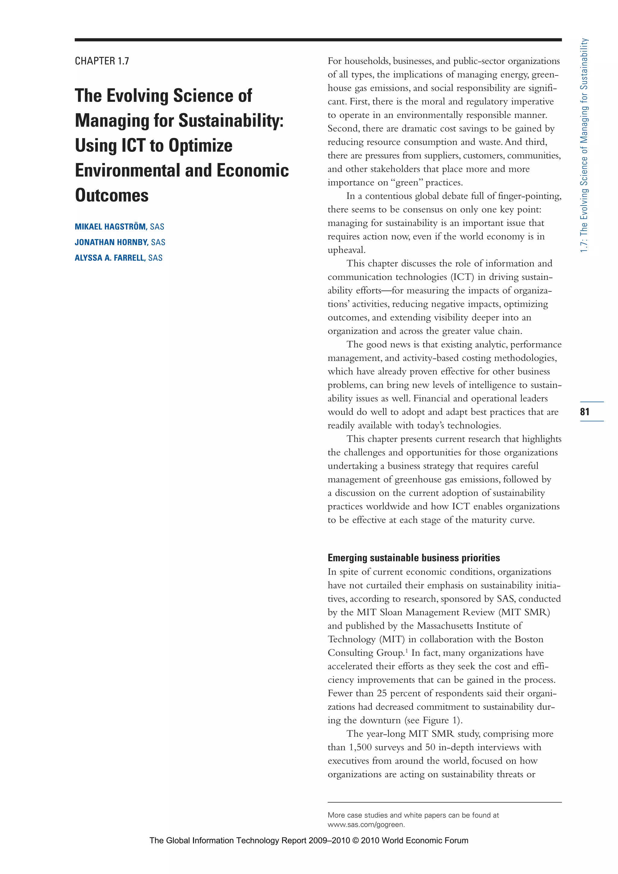 CHAPTER 1.7
The Evolving Science of
Managing for Sustainability:
Using ICT to Optimize
Environmental and Economic
Outcomes
MIKAEL HAGSTRÖM, SAS
JONATHAN HORNBY, SAS
ALYSSA A. FARRELL, SAS
For households, businesses, and public-sector organizations
of all types, the implications of managing energy, green-
house gas emissions, and social responsibility are signifi-
cant. First, there is the moral and regulatory imperative
to operate in an environmentally responsible manner.
Second, there are dramatic cost savings to be gained by
reducing resource consumption and waste.And third,
there are pressures from suppliers, customers, communities,
and other stakeholders that place more and more
importance on “green” practices.
In a contentious global debate full of finger-pointing,
there seems to be consensus on only one key point:
managing for sustainability is an important issue that
requires action now, even if the world economy is in
upheaval.
This chapter discusses the role of information and
communication technologies (ICT) in driving sustain-
ability efforts—for measuring the impacts of organiza-
tions’ activities, reducing negative impacts, optimizing
outcomes, and extending visibility deeper into an
organization and across the greater value chain.
The good news is that existing analytic, performance
management, and activity-based costing methodologies,
which have already proven effective for other business
problems, can bring new levels of intelligence to sustain-
ability issues as well. Financial and operational leaders
would do well to adopt and adapt best practices that are
readily available with today’s technologies.
This chapter presents current research that highlights
the challenges and opportunities for those organizations
undertaking a business strategy that requires careful
management of greenhouse gas emissions, followed by
a discussion on the current adoption of sustainability
practices worldwide and how ICT enables organizations
to be effective at each stage of the maturity curve.
Emerging sustainable business priorities
In spite of current economic conditions, organizations
have not curtailed their emphasis on sustainability initia-
tives, according to research, sponsored by SAS, conducted
by the MIT Sloan Management Review (MIT SMR)
and published by the Massachusetts Institute of
Technology (MIT) in collaboration with the Boston
Consulting Group.1
In fact, many organizations have
accelerated their efforts as they seek the cost and effi-
ciency improvements that can be gained in the process.
Fewer than 25 percent of respondents said their organi-
zations had decreased commitment to sustainability dur-
ing the downturn (see Figure 1).
The year-long MIT SMR study, comprising more
than 1,500 surveys and 50 in-depth interviews with
executives from around the world, focused on how
organizations are acting on sustainability threats or
81
1.7:TheEvolvingScienceofManagingforSustainability
More case studies and white papers can be found at
www.sas.com/gogreen.
Part 1.r2 3/2/10 4:40 AM Page 81
The Global Information Technology Report 2009–2010 © 2010 World Economic Forum
 