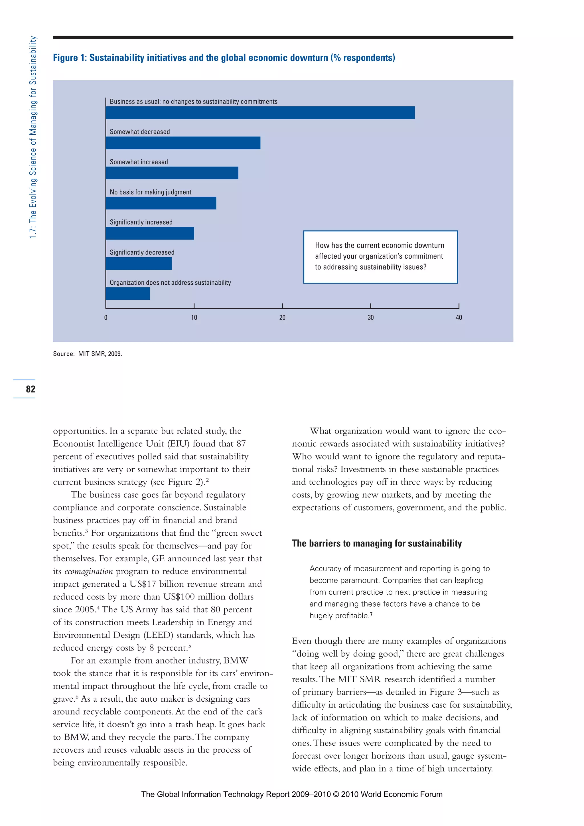 opportunities. In a separate but related study, the
Economist Intelligence Unit (EIU) found that 87
percent of executives polled said that sustainability
initiatives are very or somewhat important to their
current business strategy (see Figure 2).2
The business case goes far beyond regulatory
compliance and corporate conscience. Sustainable
business practices pay off in financial and brand
benefits.3
For organizations that find the “green sweet
spot,” the results speak for themselves—and pay for
themselves. For example, GE announced last year that
its ecomagination program to reduce environmental
impact generated a US$17 billion revenue stream and
reduced costs by more than US$100 million dollars
since 2005.4
The US Army has said that 80 percent
of its construction meets Leadership in Energy and
Environmental Design (LEED) standards, which has
reduced energy costs by 8 percent.5
For an example from another industry, BMW
took the stance that it is responsible for its cars’ environ-
mental impact throughout the life cycle, from cradle to
grave.6
As a result, the auto maker is designing cars
around recyclable components.At the end of the car’s
service life, it doesn’t go into a trash heap. It goes back
to BMW, and they recycle the parts.The company
recovers and reuses valuable assets in the process of
being environmentally responsible.
What organization would want to ignore the eco-
nomic rewards associated with sustainability initiatives?
Who would want to ignore the regulatory and reputa-
tional risks? Investments in these sustainable practices
and technologies pay off in three ways: by reducing
costs, by growing new markets, and by meeting the
expectations of customers, government, and the public.
The barriers to managing for sustainability
Accuracy of measurement and reporting is going to
become paramount. Companies that can leapfrog
from current practice to next practice in measuring
and managing these factors have a chance to be
hugely profitable.7
Even though there are many examples of organizations
“doing well by doing good,” there are great challenges
that keep all organizations from achieving the same
results.The MIT SMR research identified a number
of primary barriers—as detailed in Figure 3—such as
difficulty in articulating the business case for sustainability,
lack of information on which to make decisions, and
difficulty in aligning sustainability goals with financial
ones.These issues were complicated by the need to
forecast over longer horizons than usual, gauge system-
wide effects, and plan in a time of high uncertainty.
82
1.7:TheEvolvingScienceofManagingforSustainability
0 10 20 30 40
Business as usual: no changes to sustainability commitments
Somewhat decreased
Somewhat increased
Significantly increased
Significantly decreased
Organization does not address sustainability
No basis for making judgment
Figure 1: Sustainability initiatives and the global economic downturn (% respondents)
Source: MIT SMR, 2009.
How has the current economic downturn
affected your organization’s commitment
to addressing sustainability issues?
Part 1.r2 3/2/10 4:40 AM Page 82
The Global Information Technology Report 2009–2010 © 2010 World Economic Forum
 
