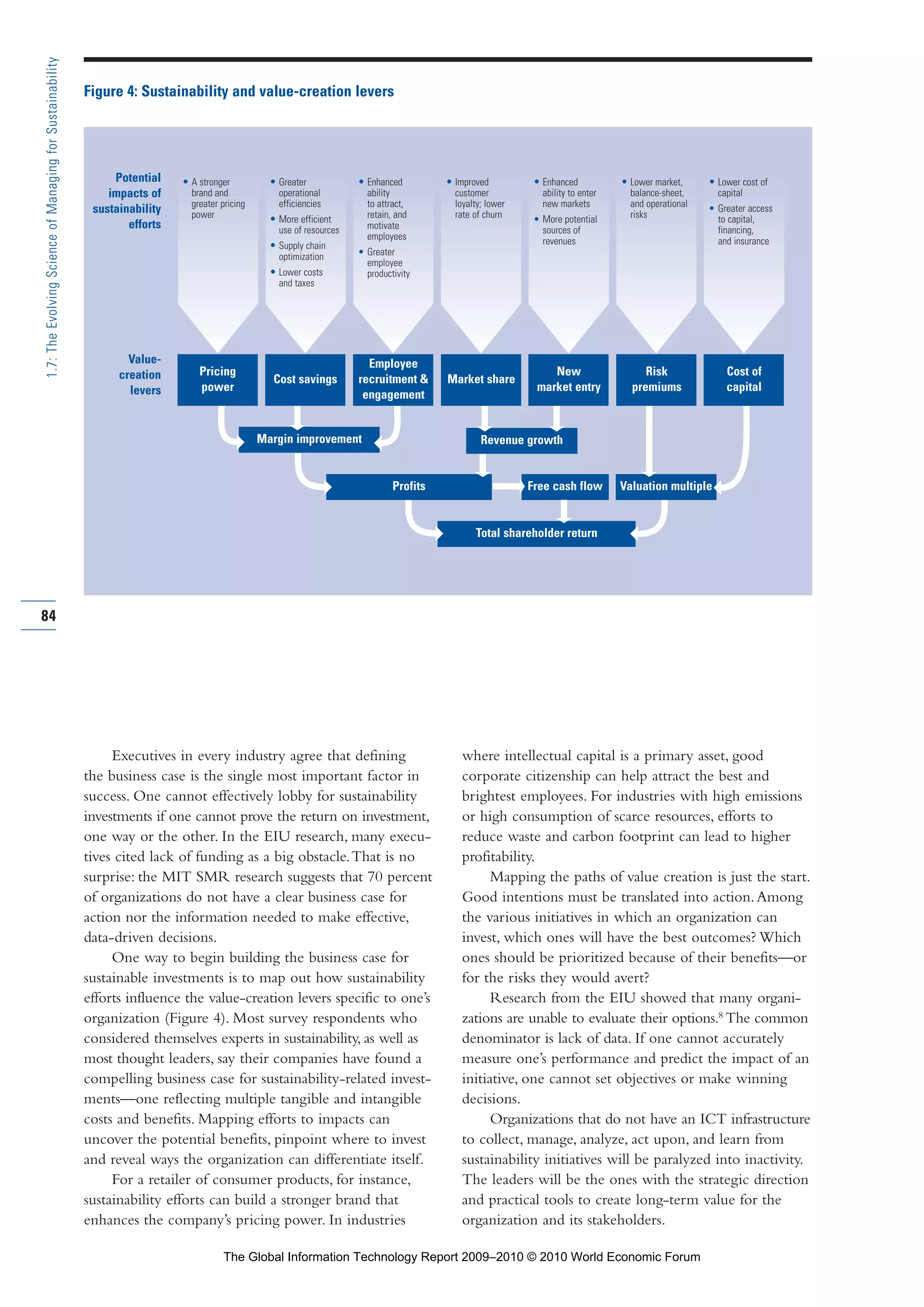 Geographic scope
Figure 4: Sustainability and value-creation levers
Executives in every industry agree that defining
the business case is the single most important factor in
success. One cannot effectively lobby for sustainability
investments if one cannot prove the return on investment,
one way or the other. In the EIU research, many execu-
tives cited lack of funding as a big obstacle.That is no
surprise: the MIT SMR research suggests that 70 percent
of organizations do not have a clear business case for
action nor the information needed to make effective,
data-driven decisions.
One way to begin building the business case for
sustainable investments is to map out how sustainability
efforts influence the value-creation levers specific to one’s
organization (Figure 4). Most survey respondents who
considered themselves experts in sustainability, as well as
most thought leaders, say their companies have found a
compelling business case for sustainability-related invest-
ments—one reflecting multiple tangible and intangible
costs and benefits. Mapping efforts to impacts can
uncover the potential benefits, pinpoint where to invest
and reveal ways the organization can differentiate itself.
For a retailer of consumer products, for instance,
sustainability efforts can build a stronger brand that
enhances the company’s pricing power. In industries
where intellectual capital is a primary asset, good
corporate citizenship can help attract the best and
brightest employees. For industries with high emissions
or high consumption of scarce resources, efforts to
reduce waste and carbon footprint can lead to higher
profitability.
Mapping the paths of value creation is just the start.
Good intentions must be translated into action.Among
the various initiatives in which an organization can
invest, which ones will have the best outcomes? Which
ones should be prioritized because of their benefits—or
for the risks they would avert?
Research from the EIU showed that many organi-
zations are unable to evaluate their options.8
The common
denominator is lack of data. If one cannot accurately
measure one’s performance and predict the impact of an
initiative, one cannot set objectives or make winning
decisions.
Organizations that do not have an ICT infrastructure
to collect, manage, analyze, act upon, and learn from
sustainability initiatives will be paralyzed into inactivity.
The leaders will be the ones with the strategic direction
and practical tools to create long-term value for the
organization and its stakeholders.
84
1.7:TheEvolvingScienceofManagingforSustainability
Margin improvement
Profits
Total shareholder return
Revenue growth
Free cash flow Valuation multiple
Value-
creation
levers
• Enhanced
ability
to attract,
retain, and
motivate
employees
• Greater
employee
productivity
• Improved
customer
loyalty; lower
rate of churn
• Enhanced
ability to enter
new markets
• More potential
sources of
revenues
• Lower market,
balance-sheet,
and operational
risks
Potential
impacts of
sustainability
efforts
• A stronger
brand and
greater pricing
power
• Greater
operational
efficiencies
• More efficient
use of resources
• Supply chain
optimization
• Lower costs
and taxes
• Lower cost of
capital
• Greater access
to capital,
financing,
and insurance
Pricing
power
Cost savings
Employee
recruitment &
engagement
Market share
New
market entry
Risk
premiums
Cost of
capital
Part 1.r2 3/2/10 4:40 AM Page 84
The Global Information Technology Report 2009–2010 © 2010 World Economic Forum
 