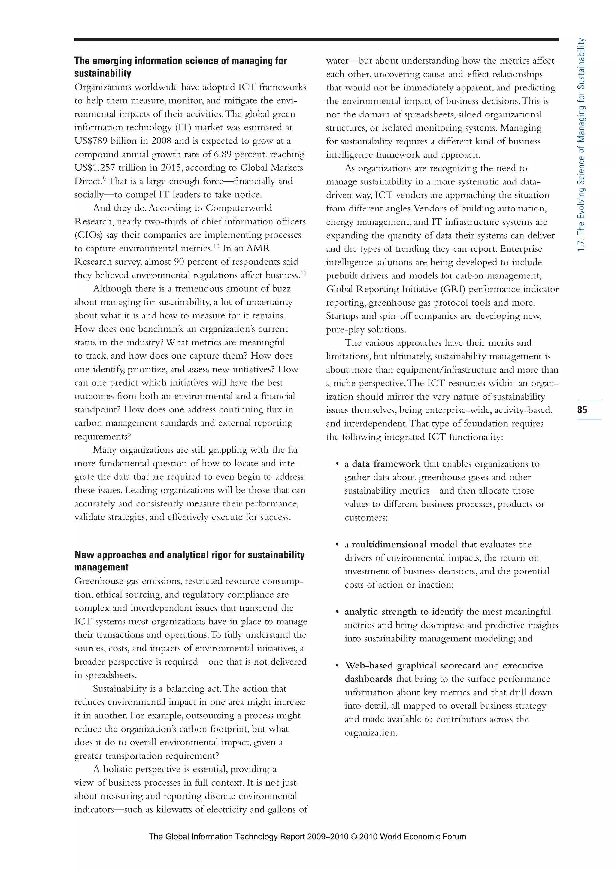 The emerging information science of managing for
sustainability
Organizations worldwide have adopted ICT frameworks
to help them measure, monitor, and mitigate the envi-
ronmental impacts of their activities.The global green
information technology (IT) market was estimated at
US$789 billion in 2008 and is expected to grow at a
compound annual growth rate of 6.89 percent, reaching
US$1.257 trillion in 2015, according to Global Markets
Direct.9
That is a large enough force—financially and
socially—to compel IT leaders to take notice.
And they do.According to Computerworld
Research, nearly two-thirds of chief information officers
(CIOs) say their companies are implementing processes
to capture environmental metrics.10
In an AMR
Research survey, almost 90 percent of respondents said
they believed environmental regulations affect business.11
Although there is a tremendous amount of buzz
about managing for sustainability, a lot of uncertainty
about what it is and how to measure for it remains.
How does one benchmark an organization’s current
status in the industry? What metrics are meaningful
to track, and how does one capture them? How does
one identify, prioritize, and assess new initiatives? How
can one predict which initiatives will have the best
outcomes from both an environmental and a financial
standpoint? How does one address continuing flux in
carbon management standards and external reporting
requirements?
Many organizations are still grappling with the far
more fundamental question of how to locate and inte-
grate the data that are required to even begin to address
these issues. Leading organizations will be those that can
accurately and consistently measure their performance,
validate strategies, and effectively execute for success.
New approaches and analytical rigor for sustainability
management
Greenhouse gas emissions, restricted resource consump-
tion, ethical sourcing, and regulatory compliance are
complex and interdependent issues that transcend the
ICT systems most organizations have in place to manage
their transactions and operations.To fully understand the
sources, costs, and impacts of environmental initiatives, a
broader perspective is required—one that is not delivered
in spreadsheets.
Sustainability is a balancing act.The action that
reduces environmental impact in one area might increase
it in another. For example, outsourcing a process might
reduce the organization’s carbon footprint, but what
does it do to overall environmental impact, given a
greater transportation requirement?
A holistic perspective is essential, providing a
view of business processes in full context. It is not just
about measuring and reporting discrete environmental
indicators—such as kilowatts of electricity and gallons of
water—but about understanding how the metrics affect
each other, uncovering cause-and-effect relationships
that would not be immediately apparent, and predicting
the environmental impact of business decisions.This is
not the domain of spreadsheets, siloed organizational
structures, or isolated monitoring systems. Managing
for sustainability requires a different kind of business
intelligence framework and approach.
As organizations are recognizing the need to
manage sustainability in a more systematic and data-
driven way, ICT vendors are approaching the situation
from different angles.Vendors of building automation,
energy management, and IT infrastructure systems are
expanding the quantity of data their systems can deliver
and the types of trending they can report. Enterprise
intelligence solutions are being developed to include
prebuilt drivers and models for carbon management,
Global Reporting Initiative (GRI) performance indicator
reporting, greenhouse gas protocol tools and more.
Startups and spin-off companies are developing new,
pure-play solutions.
The various approaches have their merits and
limitations, but ultimately, sustainability management is
about more than equipment/infrastructure and more than
a niche perspective.The ICT resources within an organ-
ization should mirror the very nature of sustainability
issues themselves, being enterprise-wide, activity-based,
and interdependent.That type of foundation requires
the following integrated ICT functionality:
• a data framework that enables organizations to
gather data about greenhouse gases and other
sustainability metrics—and then allocate those
values to different business processes, products or
customers;
• a multidimensional model that evaluates the
drivers of environmental impacts, the return on
investment of business decisions, and the potential
costs of action or inaction;
• analytic strength to identify the most meaningful
metrics and bring descriptive and predictive insights
into sustainability management modeling; and
• Web-based graphical scorecard and executive
dashboards that bring to the surface performance
information about key metrics and that drill down
into detail, all mapped to overall business strategy
and made available to contributors across the
organization.
85
1.7:TheEvolvingScienceofManagingforSustainability
Part 1.r2 3/2/10 4:40 AM Page 85
The Global Information Technology Report 2009–2010 © 2010 World Economic Forum
 
