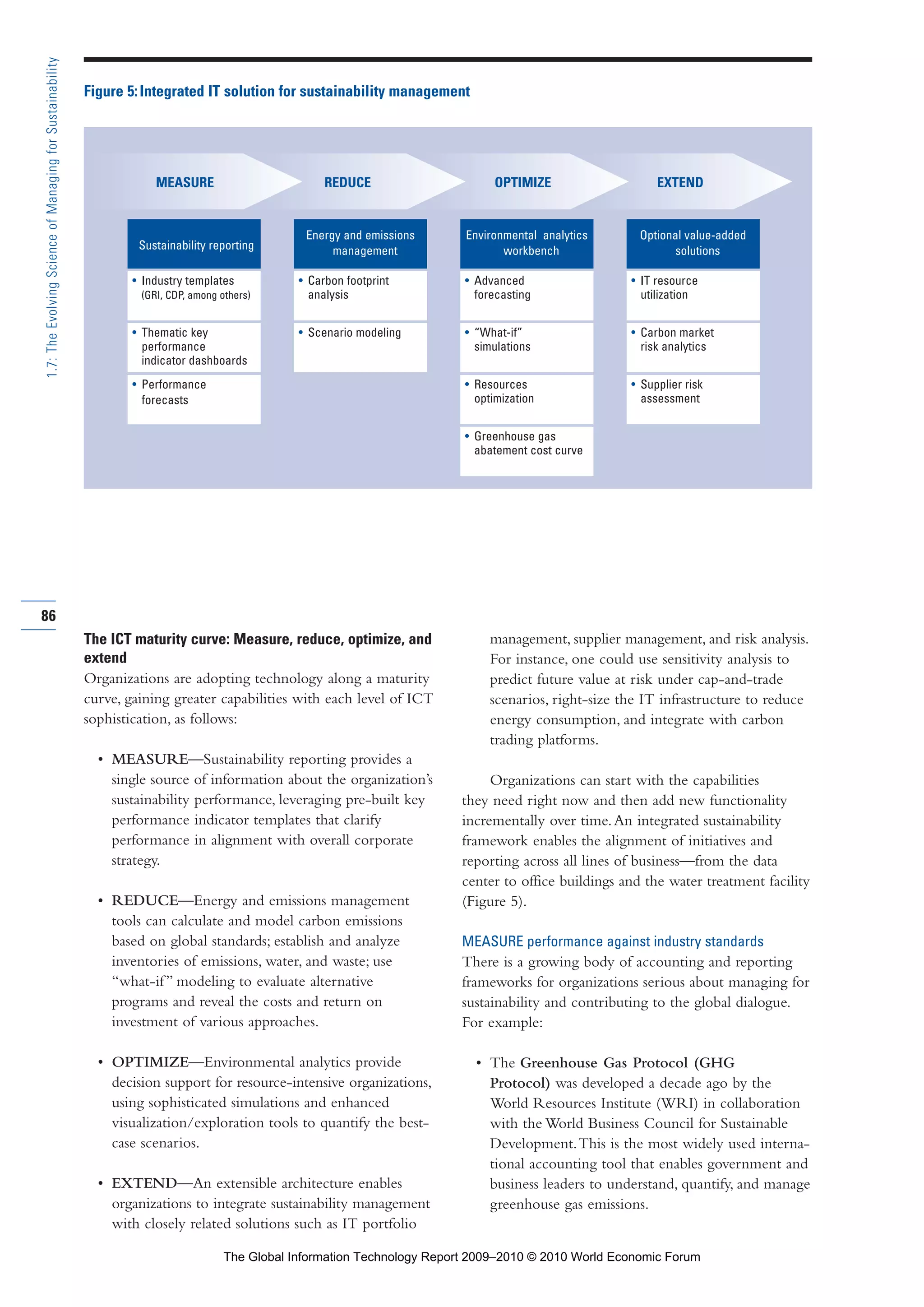 The ICT maturity curve: Measure, reduce, optimize, and
extend
Organizations are adopting technology along a maturity
curve, gaining greater capabilities with each level of ICT
sophistication, as follows:
• MEASURE—Sustainability reporting provides a
single source of information about the organization’s
sustainability performance, leveraging pre-built key
performance indicator templates that clarify
performance in alignment with overall corporate
strategy.
• REDUCE—Energy and emissions management
tools can calculate and model carbon emissions
based on global standards; establish and analyze
inventories of emissions, water, and waste; use
“what-if” modeling to evaluate alternative
programs and reveal the costs and return on
investment of various approaches.
• OPTIMIZE—Environmental analytics provide
decision support for resource-intensive organizations,
using sophisticated simulations and enhanced
visualization/exploration tools to quantify the best-
case scenarios.
• EXTEND—An extensible architecture enables
organizations to integrate sustainability management
with closely related solutions such as IT portfolio
management, supplier management, and risk analysis.
For instance, one could use sensitivity analysis to
predict future value at risk under cap-and-trade
scenarios, right-size the IT infrastructure to reduce
energy consumption, and integrate with carbon
trading platforms.
Organizations can start with the capabilities
they need right now and then add new functionality
incrementally over time.An integrated sustainability
framework enables the alignment of initiatives and
reporting across all lines of business—from the data
center to office buildings and the water treatment facility
(Figure 5).
MEASURE performance against industry standards
There is a growing body of accounting and reporting
frameworks for organizations serious about managing for
sustainability and contributing to the global dialogue.
For example:
• The Greenhouse Gas Protocol (GHG
Protocol) was developed a decade ago by the
World Resources Institute (WRI) in collaboration
with the World Business Council for Sustainable
Development.This is the most widely used interna-
tional accounting tool that enables government and
business leaders to understand, quantify, and manage
greenhouse gas emissions.
86
1.7:TheEvolvingScienceofManagingforSustainability
Figure 5:Integrated IT solution for sustainability management
Sustainability reporting
• Industry templates
(GRI, CDP, among others)
• Thematic key
performance
indicator dashboards
• Performance
forecasts
Energy and emissions
management
• Carbon footprint
analysis
• Scenario modeling
Environmental analytics
workbench
• Advanced
forecasting
• “What-if”
simulations
• Resources
optimization
• Greenhouse gas
abatement cost curve
Optional value-added
solutions
• IT resource
utilization
• Carbon market
risk analytics
• Supplier risk
assessment
MEASURE REDUCE EXTENDOPTIMIZE
Part 1.r2 3/2/10 4:40 AM Page 86
The Global Information Technology Report 2009–2010 © 2010 World Economic Forum
 